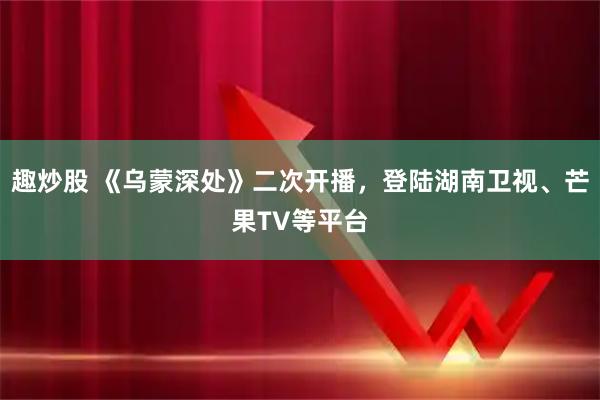 趣炒股 《乌蒙深处》二次开播，登陆湖南卫视、芒果TV等平台