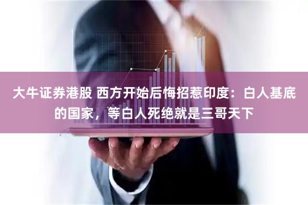 大牛证券港股 西方开始后悔招惹印度：白人基底的国家，等白人死绝就是三哥天下