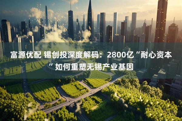 富源优配 锡创投深度解码:2800亿“耐心资本”如何重塑无锡产业基因