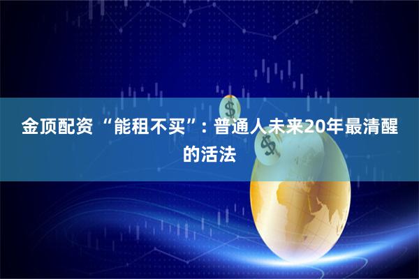 金顶配资 “能租不买”: 普通人未来20年最清醒的活法