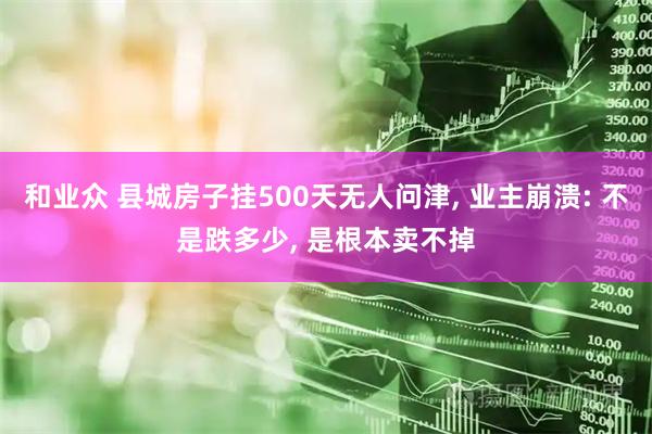 和业众 县城房子挂500天无人问津, 业主崩溃: 不是跌多少, 是根本卖不掉