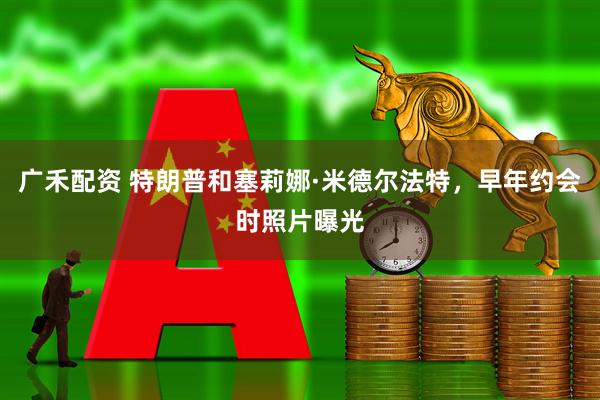 广禾配资 特朗普和塞莉娜·米德尔法特，早年约会时照片曝光