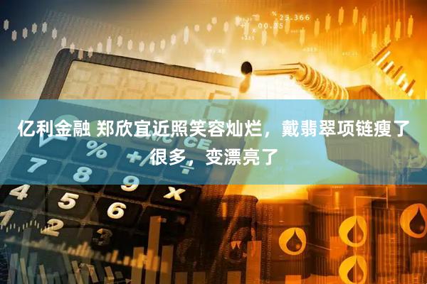亿利金融 郑欣宜近照笑容灿烂，戴翡翠项链瘦了很多，变漂亮了