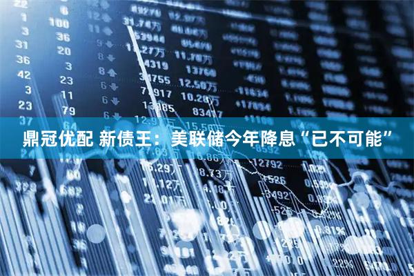鼎冠优配 新债王：美联储今年降息“已不可能”
