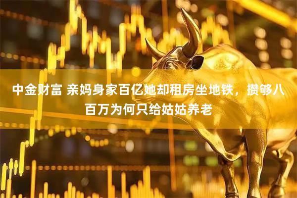 中金财富 亲妈身家百亿她却租房坐地铁，攒够八百万为何只给姑姑养老
