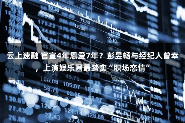 云上速融 官宣4年恩爱7年？彭昱畅与经纪人曾幸，上演娱乐圈最踏实“职场恋情”