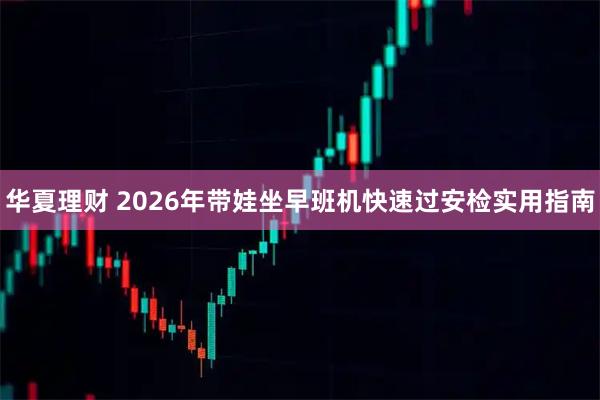 华夏理财 2026年带娃坐早班机快速过安检实用指南