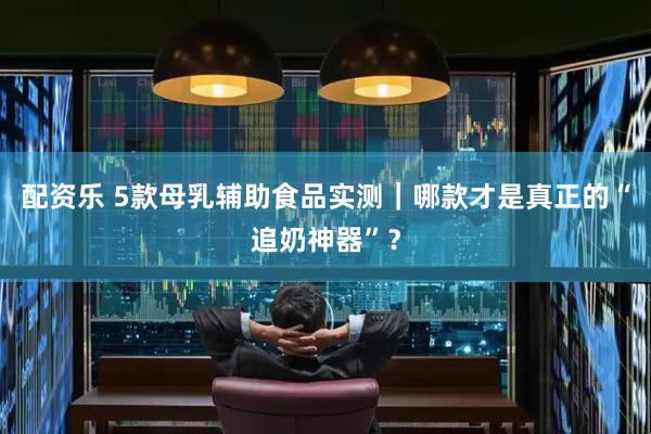 配资乐 5款母乳辅助食品实测|哪款才是真正的“追奶神器”?