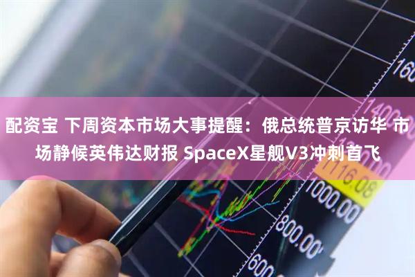 配资宝 下周资本市场大事提醒：俄总统普京访华 市场静候英伟达财报 SpaceX星舰V3冲刺首飞