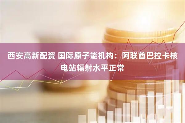 西安高新配资 国际原子能机构:阿联酋巴拉卡核电站辐射水平正常