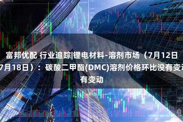富邦优配 行业追踪|锂电材料-溶剂市场(7月12日-7月18日):碳酸二甲酯(DMC)溶剂价格环比没有变动