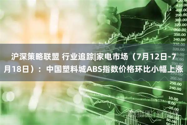 沪深策略联盟 行业追踪|家电市场(7月12日-7月18日):中国塑料城ABS指数价格环比小幅上涨